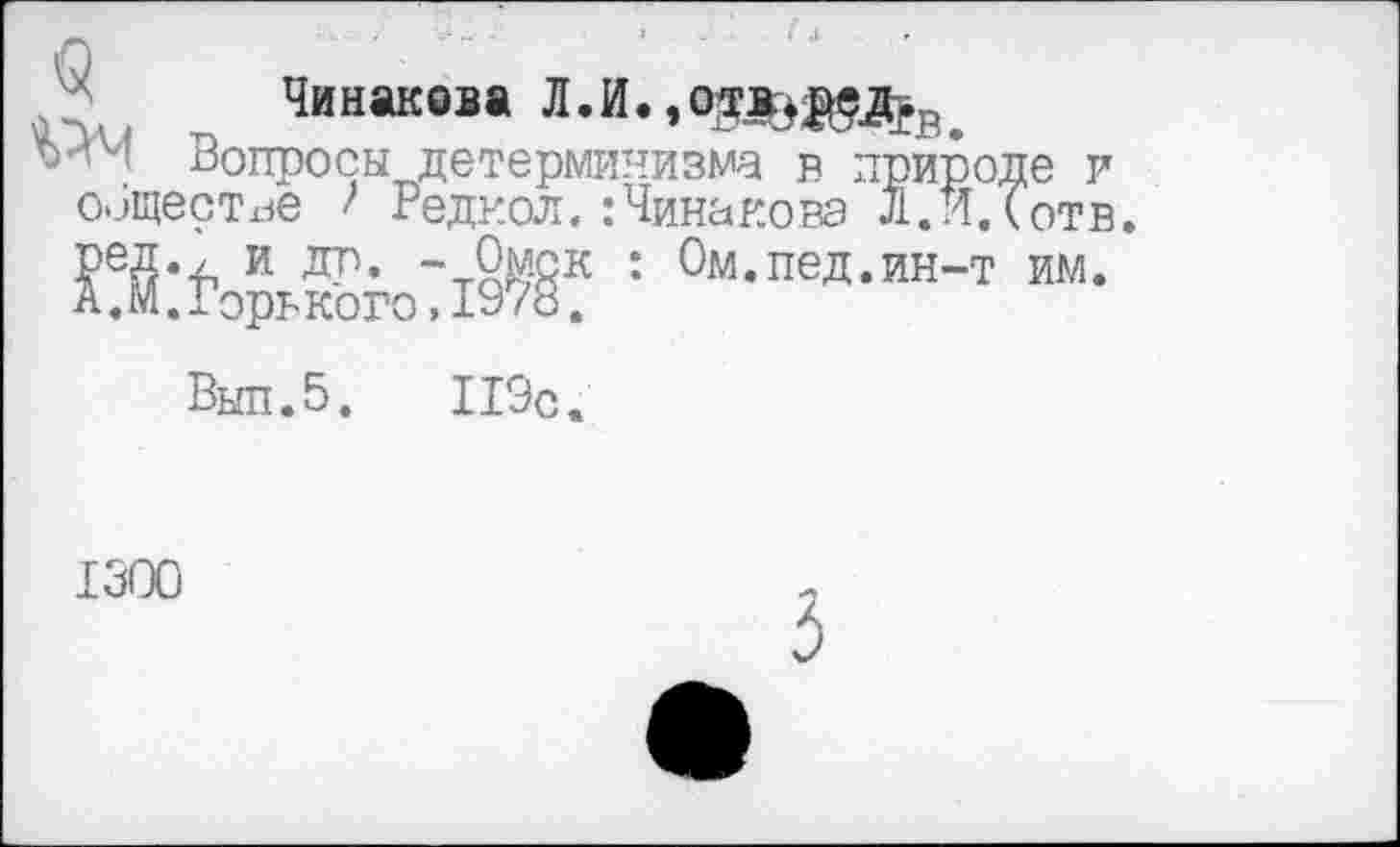 ﻿Чинаквва Л.И.,о^^Р.
Вопросы детерминизма в природ^ оищестхзе ' Редкая. :Чинаковэ л. ИД I
Выл.5.	119с.
;е и отв.
Ом.пед.ин-т им.
1300